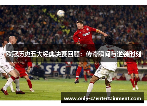 欧冠历史五大经典决赛回顾：传奇瞬间与逆袭时刻