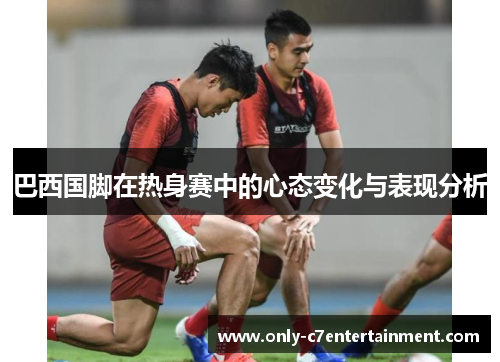 巴西国脚在热身赛中的心态变化与表现分析