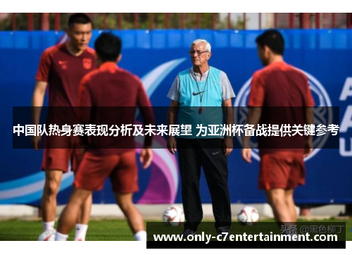 中国队热身赛表现分析及未来展望 为亚洲杯备战提供关键参考