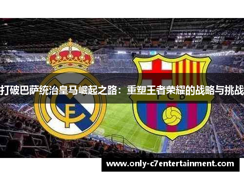 打破巴萨统治皇马崛起之路：重塑王者荣耀的战略与挑战
