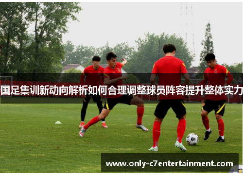 国足集训新动向解析如何合理调整球员阵容提升整体实力