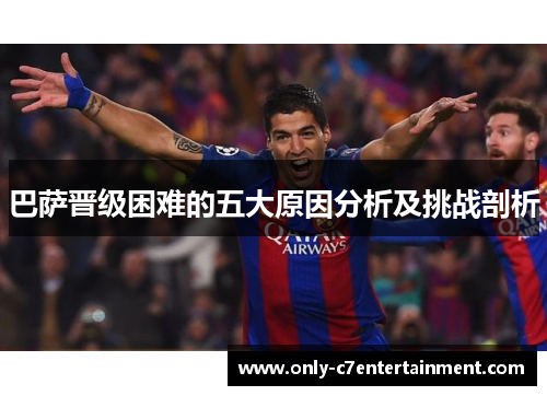 巴萨晋级困难的五大原因分析及挑战剖析