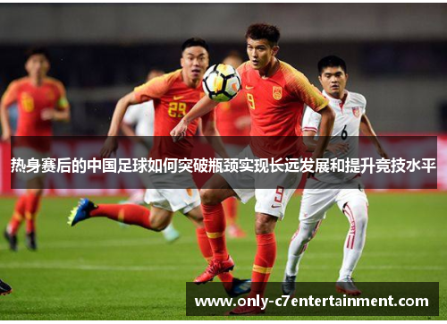 热身赛后的中国足球如何突破瓶颈实现长远发展和提升竞技水平