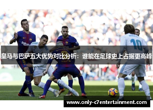 皇马与巴萨五大优势对比分析：谁能在足球史上占据更高峰