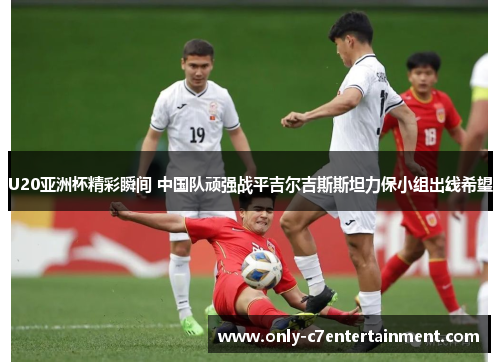U20亚洲杯精彩瞬间 中国队顽强战平吉尔吉斯斯坦力保小组出线希望