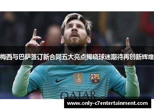 梅西与巴萨签订新合同五大亮点揭晓球迷期待再创新辉煌
