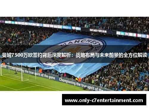 曼城7500万欧签约背后深度解析：战略布局与未来前景的全方位解读