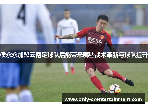 侯永永加盟云南足球队后能带来哪些战术革新与球队提升