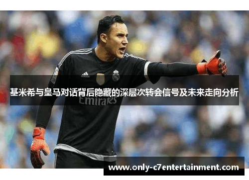 基米希与皇马对话背后隐藏的深层次转会信号及未来走向分析