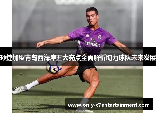 孙捷加盟青岛西海岸五大亮点全面解析助力球队未来发展