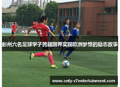 彭州六名足球学子跨越国界实现欧洲梦想的励志故事