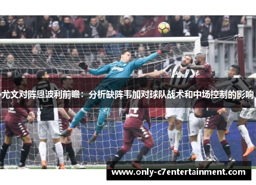 尤文对阵恩波利前瞻：分析缺阵韦加对球队战术和中场控制的影响