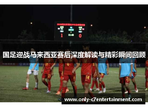 国足迎战马来西亚赛后深度解读与精彩瞬间回顾