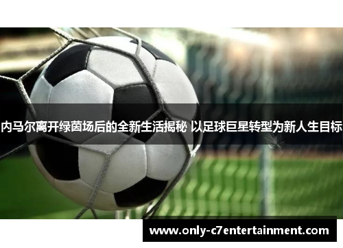 内马尔离开绿茵场后的全新生活揭秘 以足球巨星转型为新人生目标