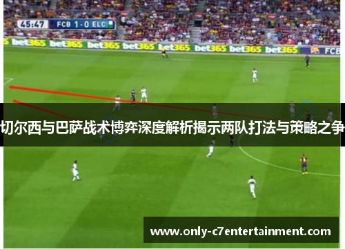 切尔西与巴萨战术博弈深度解析揭示两队打法与策略之争