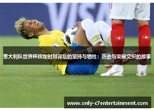 意大利队世界杯辉煌时刻背后的坚持与牺牲：历史与荣耀交织的故事