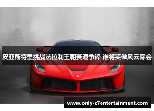 皮亚斯特里挑战法拉利王朝赛道争锋 谁将笑傲风云际会