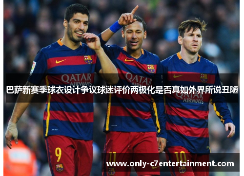 巴萨新赛季球衣设计争议球迷评价两极化是否真如外界所说丑陋