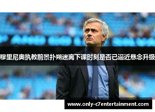 穆里尼奥执教前景扑朔迷离下课时刻是否已逼近悬念升级