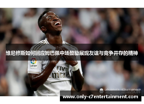 维尼修斯如何回应姆巴佩中场鼓励展现友谊与竞争并存的精神