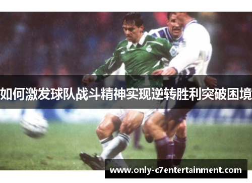 如何激发球队战斗精神实现逆转胜利突破困境