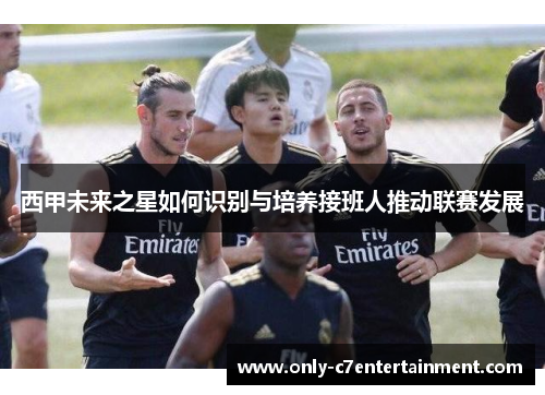 西甲未来之星如何识别与培养接班人推动联赛发展