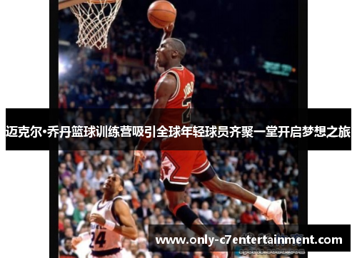 迈克尔·乔丹篮球训练营吸引全球年轻球员齐聚一堂开启梦想之旅 迈克尔·乔丹篮球训练营吸引全球年轻球员齐聚一堂开启梦想之旅