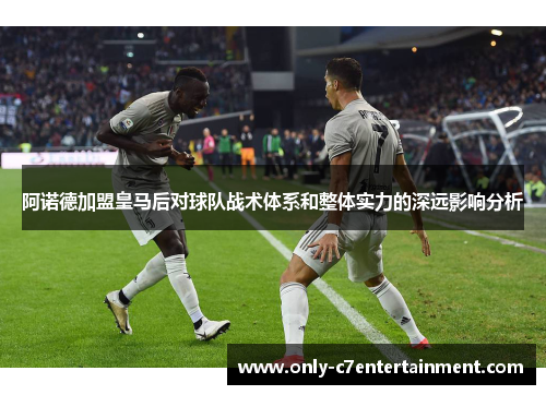 阿诺德加盟皇马后对球队战术体系和整体实力的深远影响分析