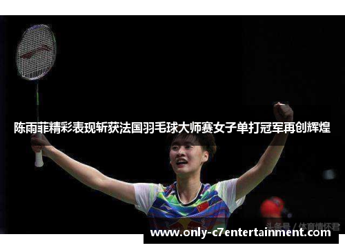 陈雨菲精彩表现斩获法国羽毛球大师赛女子单打冠军再创辉煌