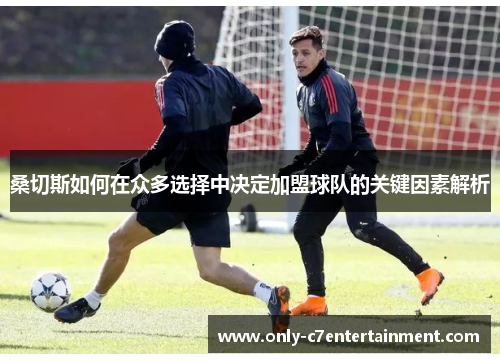 桑切斯如何在众多选择中决定加盟球队的关键因素解析