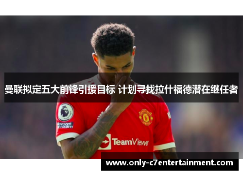 曼联拟定五大前锋引援目标 计划寻找拉什福德潜在继任者