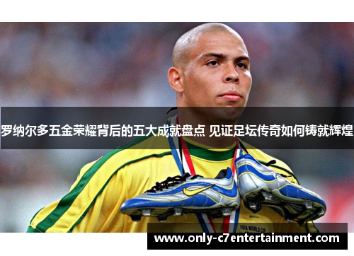 罗纳尔多五金荣耀背后的五大成就盘点 见证足坛传奇如何铸就辉煌